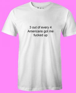 3 out of every 4 Americans Got Me Fucked Up T Shirt