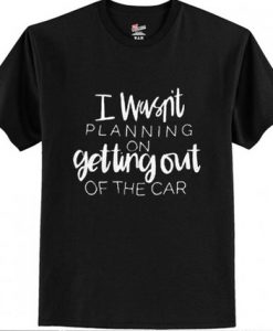 I Wasn’t Planning On Getting Out Of The Car T shirt