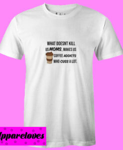 What doesn’t kill us Moms make us coffee addicts who cuss a lot T Shirt